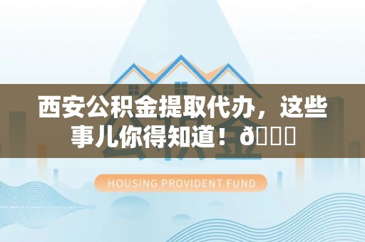 上饶西安公积金提取代办，这些事儿你得知道！😎